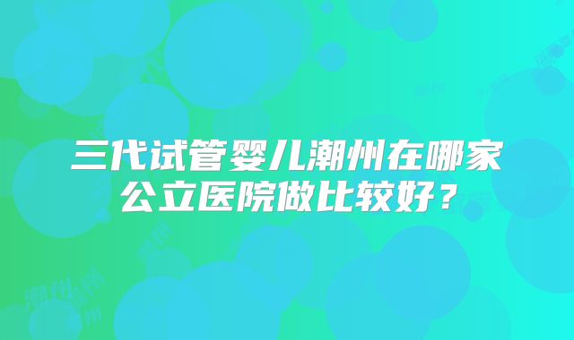 三代试管婴儿潮州在哪家公立医院做比较好？