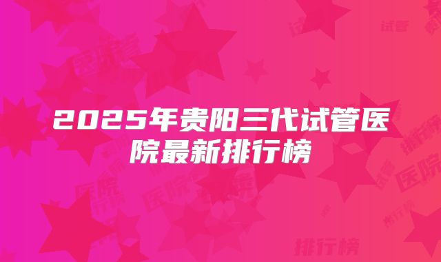 2025年贵阳三代试管医院最新排行榜