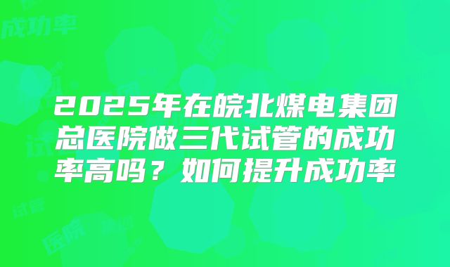 2025年在皖北煤电集团总医院做三代试管的成功率高吗？如何提升成功率