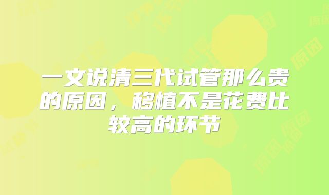 一文说清三代试管那么贵的原因,移植不是花费比较高的环节