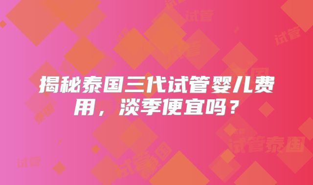 揭秘泰国三代试管婴儿费用，淡季便宜吗？