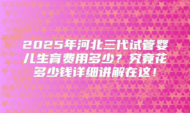 2025年河北三代试管婴儿生育费用多少?究竟花多少钱详细讲解在这!