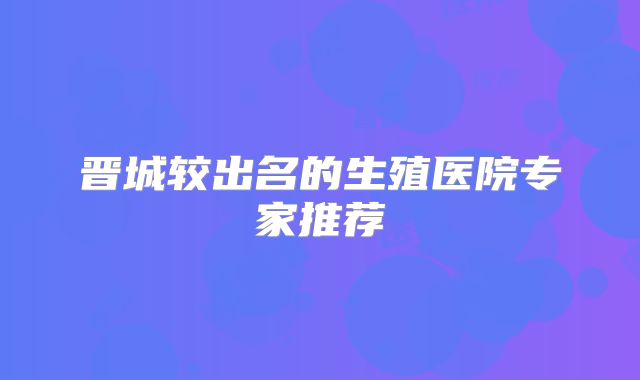 晋城较出名的生殖医院专家推荐