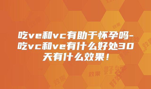 吃ve和vc有助于怀孕吗-吃vc和ve有什么好处30天有什么效果!