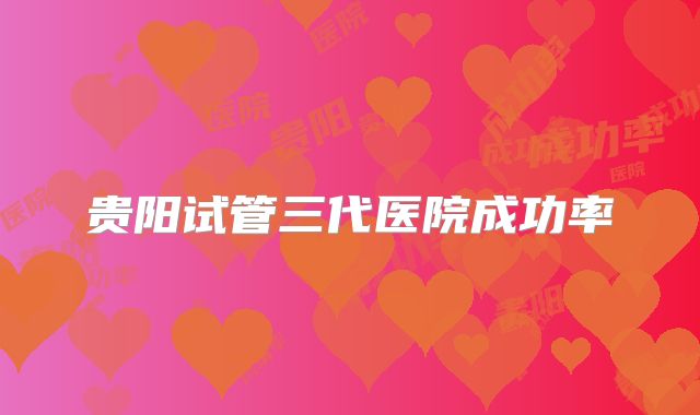 贵阳试管三代医院成功率