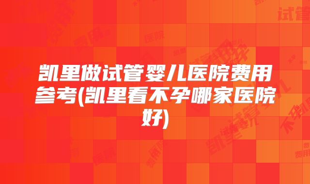 凯里做试管婴儿医院费用参考(凯里看不孕哪家医院好)