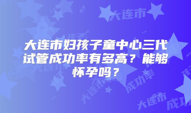大连市妇孩子童中心三代试管成功率有多高？能够怀孕吗？