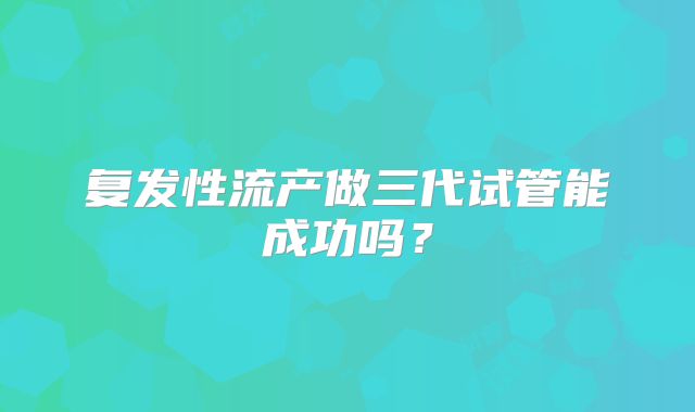 复发性流产做三代试管能成功吗?
