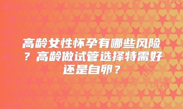 高龄女性怀孕有哪些风险?高龄做试管选择特需好还是自卵?