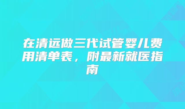 在清远做三代试管婴儿费用清单表，附最新就医指南