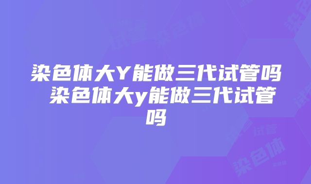 染色体大Y能做三代试管吗 染色体大y能做三代试管吗