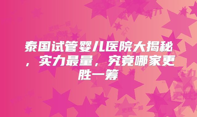 泰国试管婴儿医院大揭秘，实力最量，究竟哪家更胜一筹