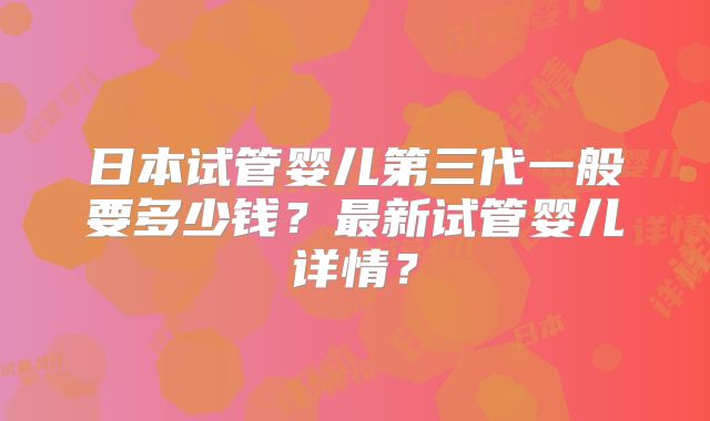 日本试管婴儿第三代一般要多少钱？最新试管婴儿详情？