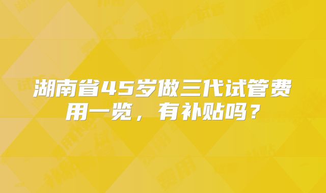 湖南省45岁做三代试管费用一览，有补贴吗？