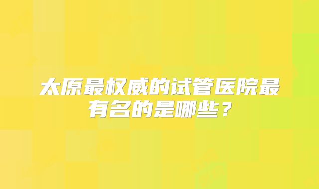 太原最权威的试管医院最有名的是哪些？