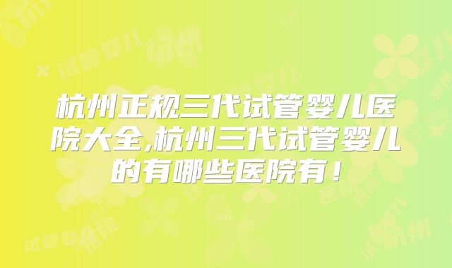杭州正规三代试管婴儿医院大全,杭州三代试管婴儿的有哪些医院有！