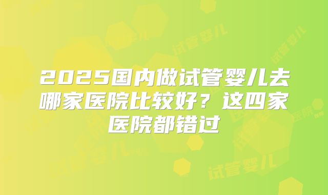2025国内做试管婴儿去哪家医院比较好？这四家医院都错过