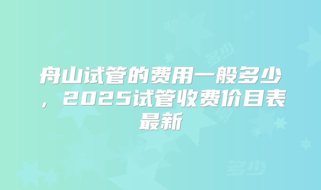 舟山试管的费用一般多少，2025试管收费价目表最新