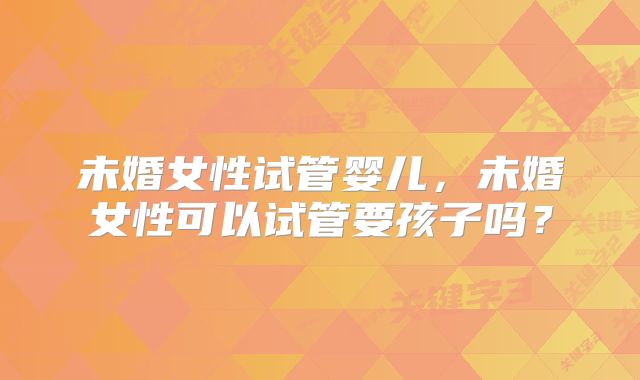 未婚女性试管婴儿，未婚女性可以试管要孩子吗？