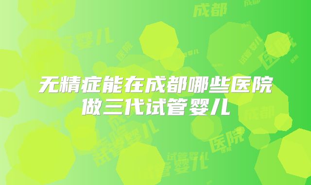 无精症能在成都哪些医院做三代试管婴儿