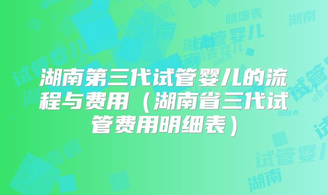 湖南第三代试管婴儿的流程与费用(湖南省三代试管费用明细表)