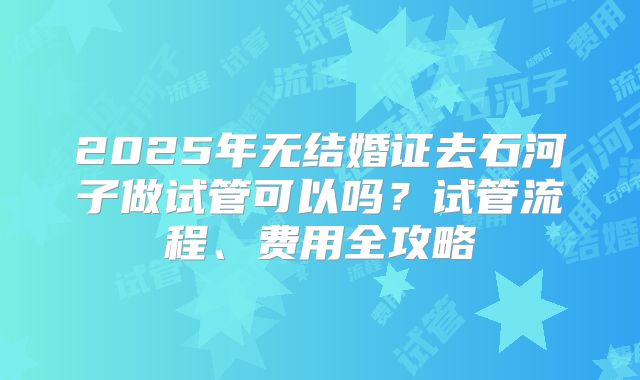 2025年无结婚证去石河子做试管可以吗?试管流程、费用全攻略