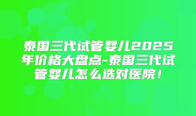 泰国三代试管婴儿2025年价格大盘点-泰国三代试管婴儿怎么选对医院！