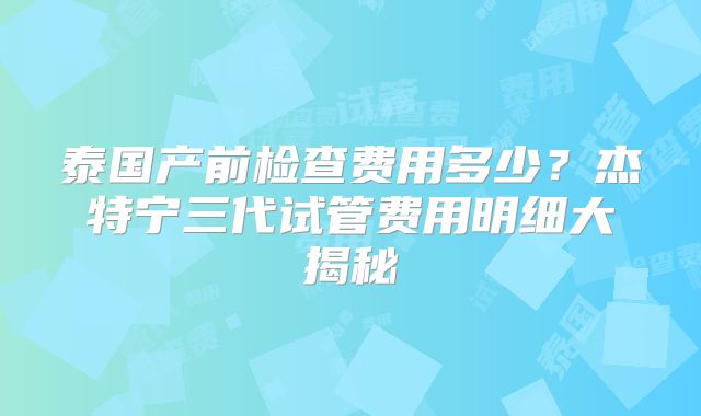泰国产前检查费用多少？杰特宁三代试管费用明细大揭秘