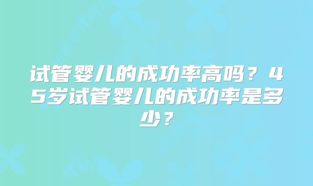 试管婴儿的成功率高吗？45岁试管婴儿的成功率是多少？