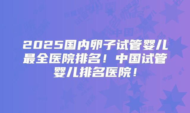 2025国内卵子试管婴儿最全医院排名!中国试管婴儿排名医院!