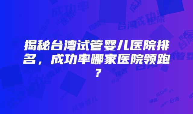 揭秘台湾试管婴儿医院排名，成功率哪家医院领跑？