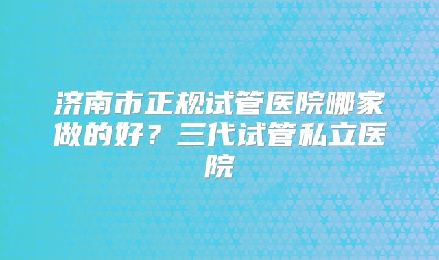 济南市正规试管医院哪家做的好?三代试管私立医院
