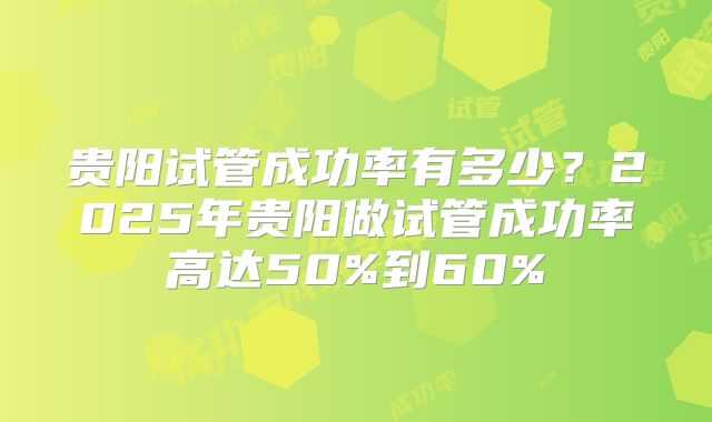 贵阳试管成功率有多少？2025年贵阳做试管成功率高达50%到60%