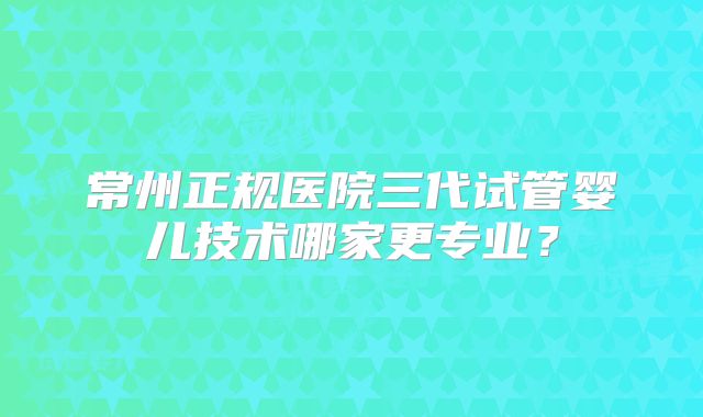 常州正规医院三代试管婴儿技术哪家更专业?