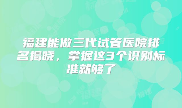 福建能做三代试管医院排名揭晓，掌握这3个识别标准就够了