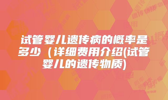 试管婴儿遗传病的概率是多少(详细费用介绍(试管婴儿的遗传物质)