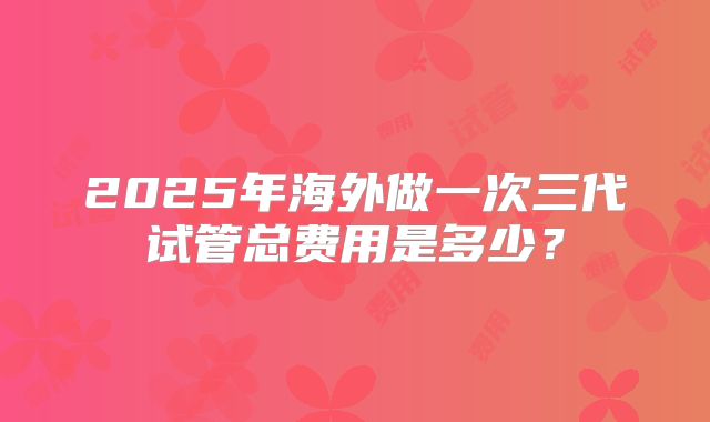 2025年海外做一次三代试管总费用是多少？