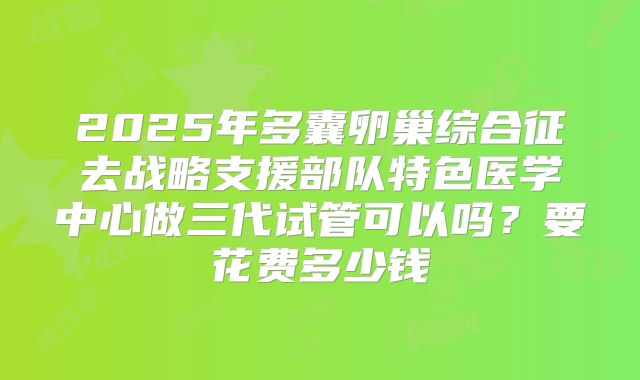 2025年多囊卵巢综合征去战略支援部队特色医学中心做三代试管可以吗？要花费多少钱