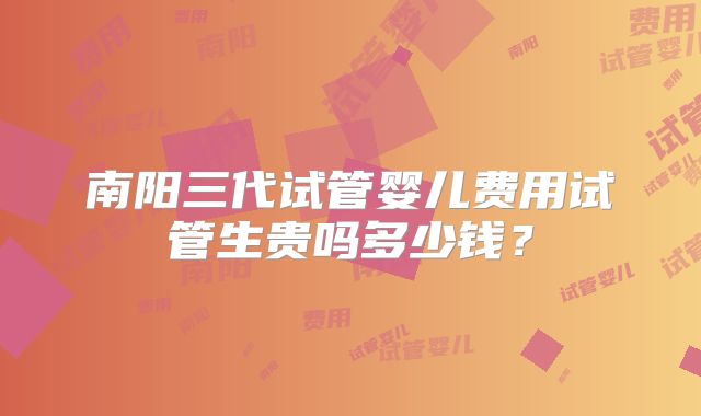 南阳三代试管婴儿费用试管生贵吗多少钱？