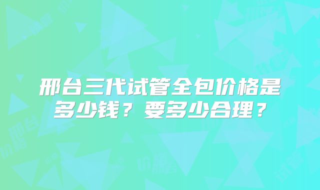 邢台三代试管全包价格是多少钱?要多少合理?