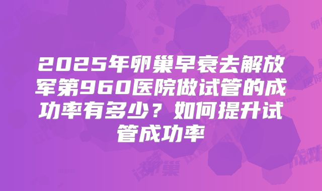 2025年卵巢早衰去解放军第960医院做试管的成功率有多少?如何提升试管成功率