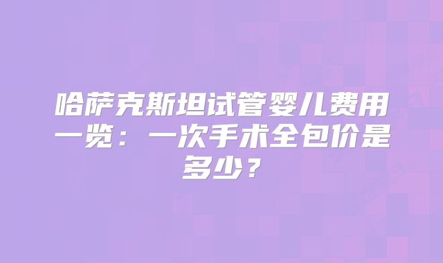 哈萨克斯坦试管婴儿费用一览：一次手术全包价是多少？