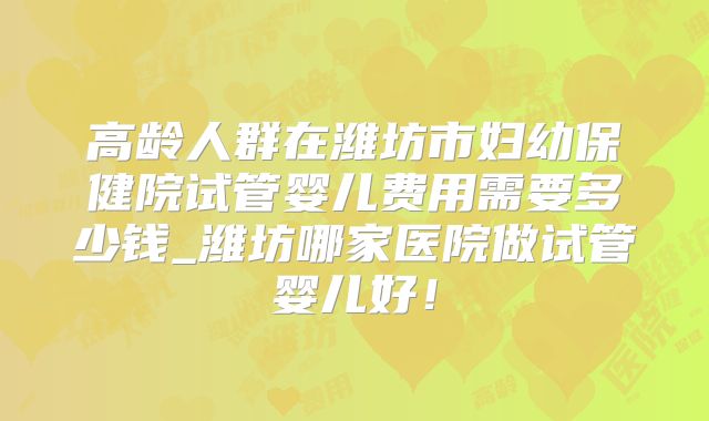 高龄人群在潍坊市妇幼保健院试管婴儿费用需要多少钱_潍坊哪家医院做试管婴儿好！