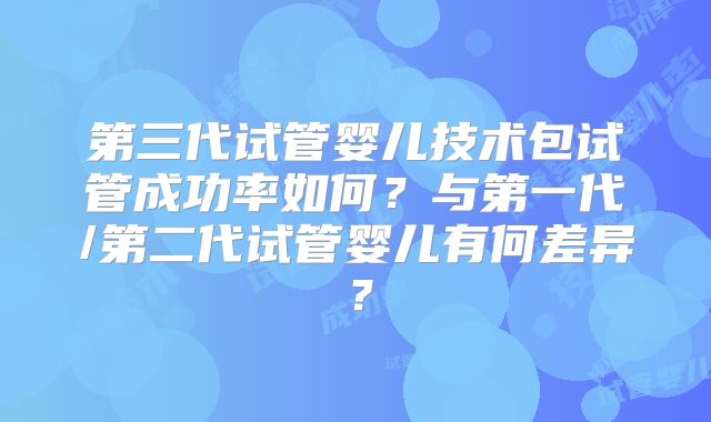 第三代试管婴儿技术包试管成功率如何?与第一代/第二代试管婴儿有何差异?