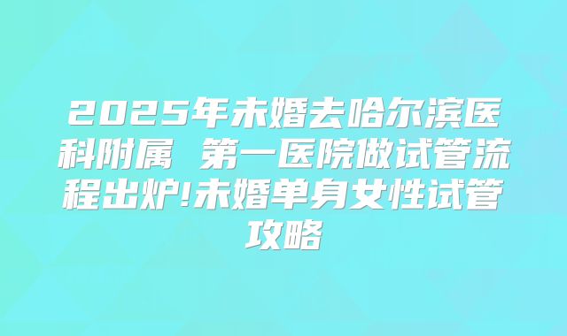 2025年未婚去哈尔滨医科附属 第一医院做试管流程出炉!未婚单身女性试管攻略