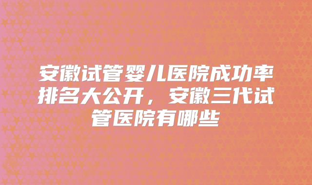 安徽试管婴儿医院成功率排名大公开，安徽三代试管医院有哪些
