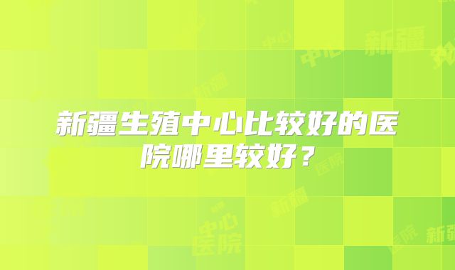 新疆生殖中心比较好的医院哪里较好?