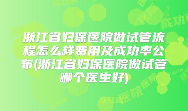 浙江省妇保医院做试管流程怎么样费用及成功率公布(浙江省妇保医院做试管哪个医生好)
