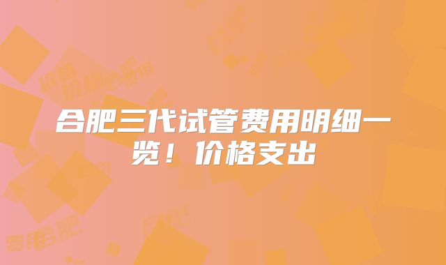 合肥三代试管费用明细一览！价格支出