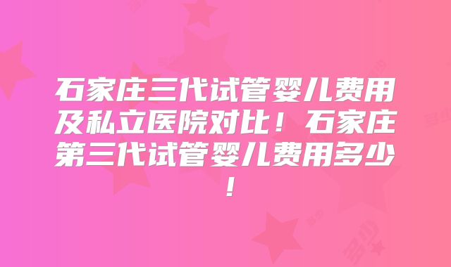 石家庄三代试管婴儿费用及私立医院对比！石家庄第三代试管婴儿费用多少！